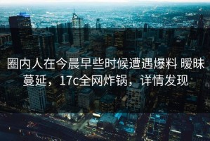 圈内人在今晨早些时候遭遇爆料 暧昧蔓延，17c全网炸锅，详情发现