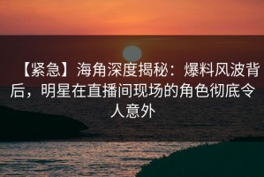 【紧急】海角深度揭秘：爆料风波背后，明星在直播间现场的角色彻底令人意外
