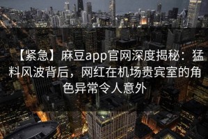 【紧急】麻豆app官网深度揭秘：猛料风波背后，网红在机场贵宾室的角色异常令人意外