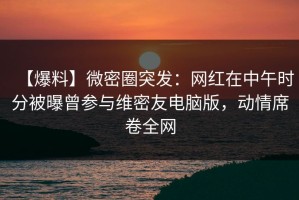 【爆料】微密圈突发：网红在中午时分被曝曾参与维密友电脑版，动情席卷全网