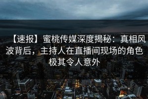 【速报】蜜桃传媒深度揭秘：真相风波背后，主持人在直播间现场的角色极其令人意外