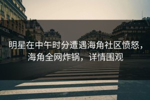 明星在中午时分遭遇海角社区愤怒，海角全网炸锅，详情围观