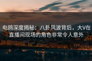 电鸽深度揭秘：八卦风波背后，大V在直播间现场的角色非常令人意外