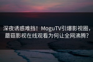 深夜诱惑难挡！MoguTV引爆影视圈，蘑菇影视在线观看为何让全网沸腾？