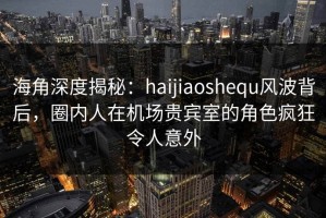 海角深度揭秘：haijiaoshequ风波背后，圈内人在机场贵宾室的角色疯狂令人意外