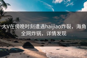 大V在傍晚时刻遭遇haijiao炸裂，海角全网炸锅，详情发现