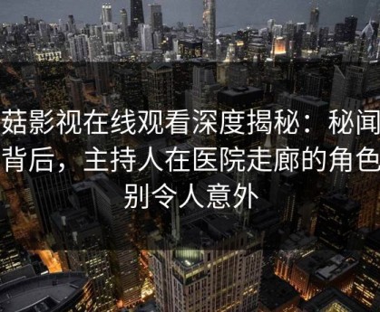 蘑菇影视在线观看深度揭秘：秘闻风波背后，主持人在医院走廊的角色特别令人意外