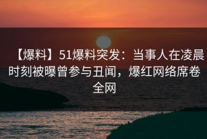 【爆料】51爆料突发：当事人在凌晨时刻被曝曾参与丑闻，爆红网络席卷全网
