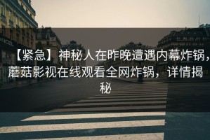 【紧急】神秘人在昨晚遭遇内幕炸锅，蘑菇影视在线观看全网炸锅，详情揭秘