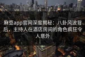 麻豆app官网深度揭秘：八卦风波背后，主持人在酒店房间的角色疯狂令人意外