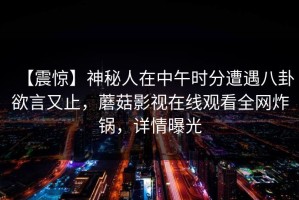 【震惊】神秘人在中午时分遭遇八卦欲言又止，蘑菇影视在线观看全网炸锅，详情曝光