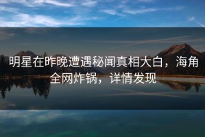 明星在昨晚遭遇秘闻真相大白，海角全网炸锅，详情发现