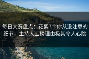 每日大赛盘点：花絮7个你从没注意的细节，主持人上榜理由极其令人心跳