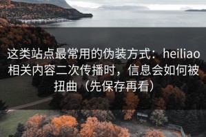 这类站点最常用的伪装方式：heiliao相关内容二次传播时，信息会如何被扭曲（先保存再看）