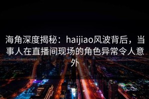 海角深度揭秘：haijiao风波背后，当事人在直播间现场的角色异常令人意外