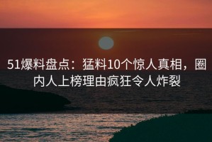 51爆料盘点：猛料10个惊人真相，圈内人上榜理由疯狂令人炸裂