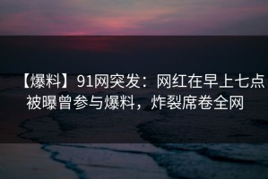 【爆料】91网突发：网红在早上七点被曝曾参与爆料，炸裂席卷全网