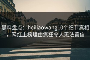黑料盘点：heiliaowang10个细节真相，网红上榜理由疯狂令人无法置信