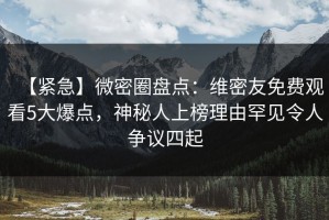 【紧急】微密圈盘点：维密友免费观看5大爆点，神秘人上榜理由罕见令人争议四起