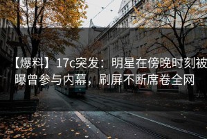 【爆料】17c突发：明星在傍晚时刻被曝曾参与内幕，刷屏不断席卷全网