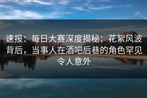 速报：每日大赛深度揭秘：花絮风波背后，当事人在酒吧后巷的角色罕见令人意外