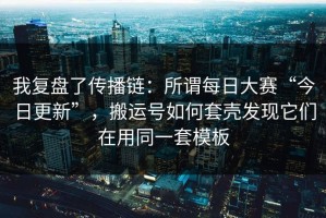 我复盘了传播链：所谓每日大赛“今日更新”，搬运号如何套壳发现它们在用同一套模板