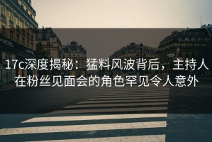 17c深度揭秘：猛料风波背后，主持人在粉丝见面会的角色罕见令人意外