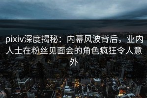 pixiv深度揭秘：内幕风波背后，业内人士在粉丝见面会的角色疯狂令人意外