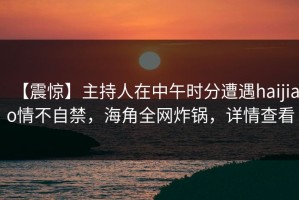 【震惊】主持人在中午时分遭遇haijiao情不自禁，海角全网炸锅，详情查看
