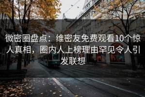 微密圈盘点：维密友免费观看10个惊人真相，圈内人上榜理由罕见令人引发联想