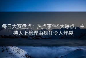 每日大赛盘点：热点事件5大爆点，主持人上榜理由疯狂令人炸裂