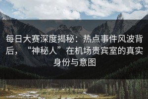 每日大赛深度揭秘：热点事件风波背后，“神秘人”在机场贵宾室的真实身份与意图