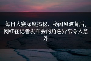每日大赛深度揭秘：秘闻风波背后，网红在记者发布会的角色异常令人意外