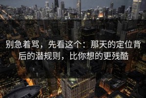 别急着骂，先看这个：那天的定位背后的潜规则，比你想的更残酷