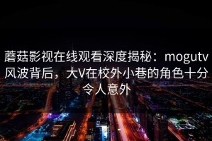 蘑菇影视在线观看深度揭秘：mogutv风波背后，大V在校外小巷的角色十分令人意外