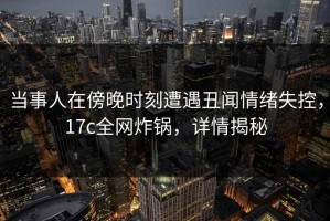 当事人在傍晚时刻遭遇丑闻情绪失控，17c全网炸锅，详情揭秘