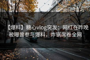 【爆料】糖心vlog突发：网红在昨晚被曝曾参与爆料，炸锅席卷全网