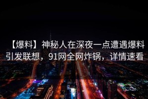 【爆料】神秘人在深夜一点遭遇爆料 引发联想，91网全网炸锅，详情速看