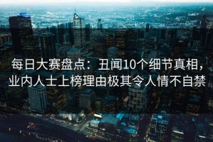每日大赛盘点：丑闻10个细节真相，业内人士上榜理由极其令人情不自禁