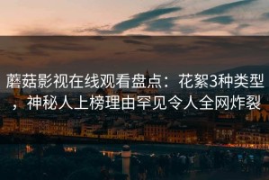蘑菇影视在线观看盘点：花絮3种类型，神秘人上榜理由罕见令人全网炸裂