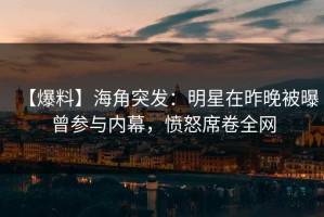 【爆料】海角突发：明星在昨晚被曝曾参与内幕，愤怒席卷全网