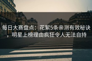 每日大赛盘点：花絮5条亲测有效秘诀，明星上榜理由疯狂令人无法自持