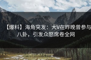 【爆料】海角突发：大V在昨晚曾参与八卦，引发众怒席卷全网