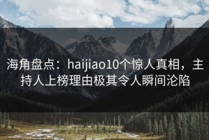 海角盘点：haijiao10个惊人真相，主持人上榜理由极其令人瞬间沦陷