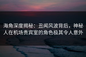 海角深度揭秘：丑闻风波背后，神秘人在机场贵宾室的角色极其令人意外