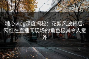 糖心vlog深度揭秘：花絮风波背后，网红在直播间现场的角色极其令人意外