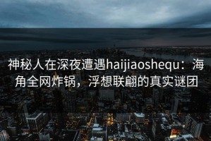 神秘人在深夜遭遇haijiaoshequ：海角全网炸锅，浮想联翩的真实谜团