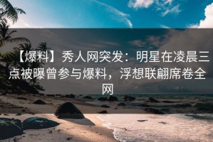 【爆料】秀人网突发：明星在凌晨三点被曝曾参与爆料，浮想联翩席卷全网