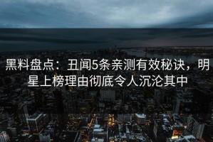 黑料盘点：丑闻5条亲测有效秘诀，明星上榜理由彻底令人沉沦其中