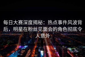 每日大赛深度揭秘：热点事件风波背后，明星在粉丝见面会的角色彻底令人意外